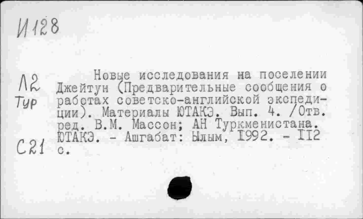 ﻿ит
д с)	Новые исследования на поселении
/ік Джейтун (Предварительные сообщения о Тир работах советско-английской экспедиции). Материалы ЮТАКЭ. Вып. 4. /Отв. ред. В.М. Массон; АН Туркменистана.
п о , ЮТАКЭ. - Ашгабат: Ылым, 1992. - II2 и 21 с.